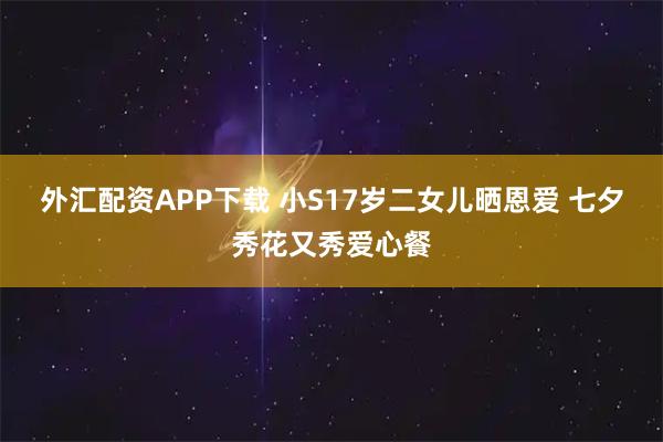 外汇配资APP下载 小S17岁二女儿晒恩爱 七夕秀花又秀爱心餐