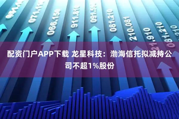 配资门户APP下载 龙星科技：渤海信托拟减持公司不超1%股份