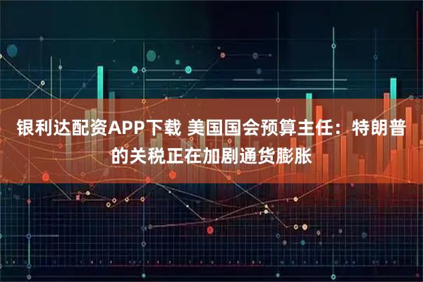 银利达配资APP下载 美国国会预算主任：特朗普的关税正在加剧通货膨胀