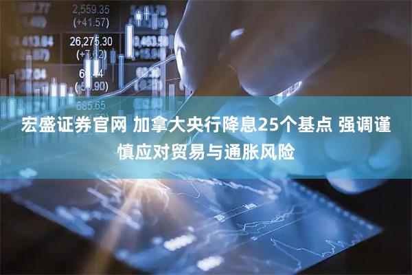 宏盛证券官网 加拿大央行降息25个基点 强调谨慎应对贸易与通胀风险