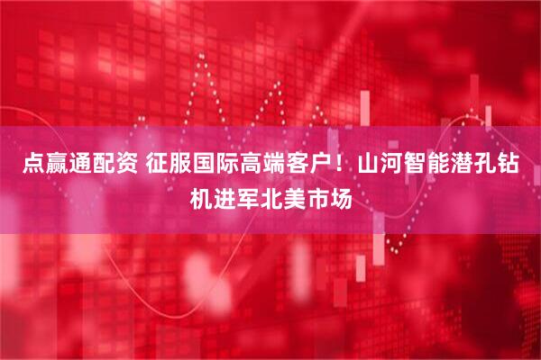点赢通配资 征服国际高端客户！山河智能潜孔钻机进军北美市场