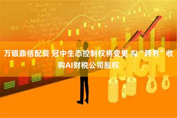万银鼎信配资 冠中生态控制权将变更 拟“跨界”收购AI财税公司股权