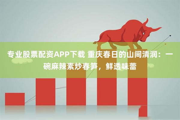 专业股票配资APP下载 重庆春日的山间清润：一碗麻辣素炒春笋，鲜透味蕾