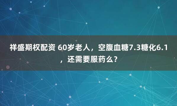 祥盛期权配资 60岁老人，空腹血糖7.3糖化6.1，还需要服药么？