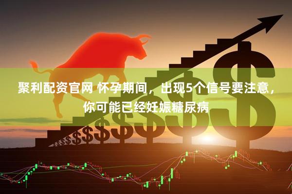 聚利配资官网 怀孕期间，出现5个信号要注意，你可能已经妊娠糖尿病