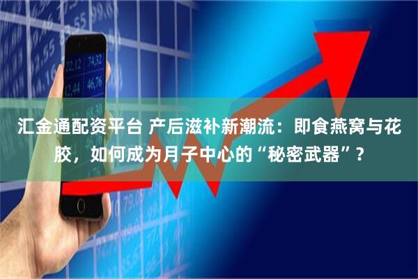 汇金通配资平台 产后滋补新潮流：即食燕窝与花胶，如何成为月子中心的“秘密武器”？