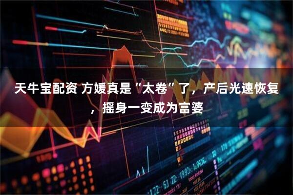 天牛宝配资 方媛真是“太卷”了，产后光速恢复，摇身一变成为富婆