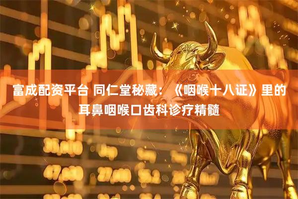 富成配资平台 同仁堂秘藏：《咽喉十八证》里的耳鼻咽喉口齿科诊疗精髓
