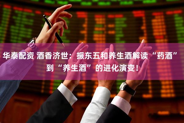 华泰配资 酒香济世：振东五和养生酒解读 “药酒” 到 “养生酒” 的进化演变！