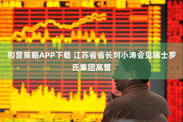 和营策略APP下载 江苏省省长刘小涛会见瑞士罗氏集团高管