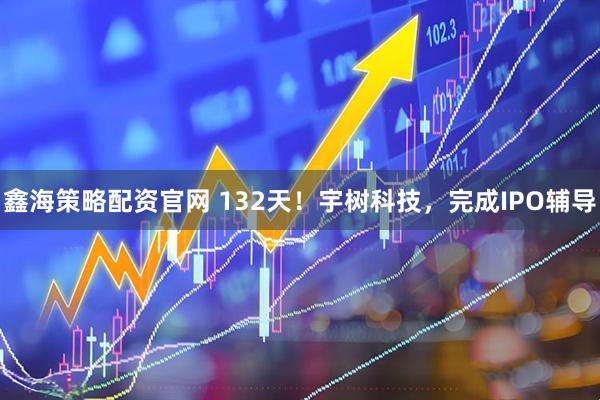 鑫海策略配资官网 132天！宇树科技，完成IPO辅导