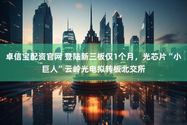 卓信宝配资官网 登陆新三板仅1个月，光芯片“小巨人”云岭光电拟转板北交所