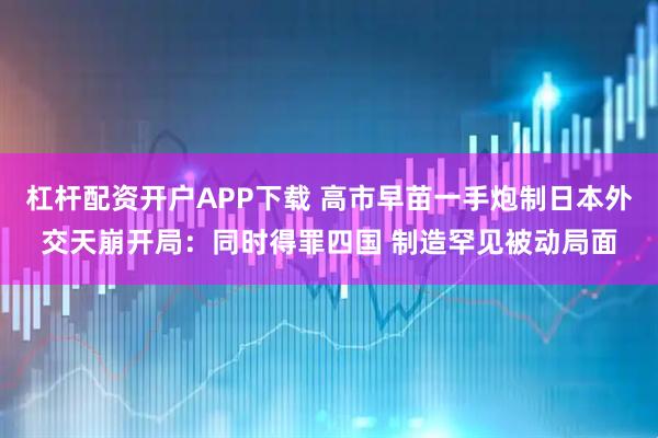 杠杆配资开户APP下载 高市早苗一手炮制日本外交天崩开局：同时得罪四国 制造罕见被动局面