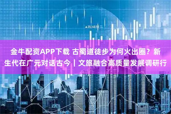 金牛配资APP下载 古蜀道徒步为何火出圈？新生代在广元对话古今｜文旅融合高质量发展调研行