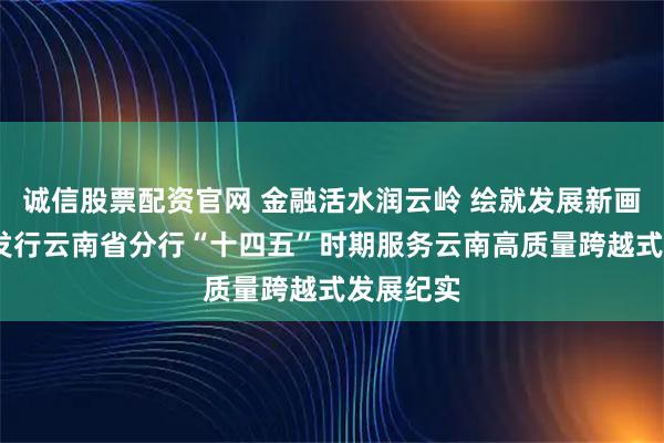 诚信股票配资官网 金融活水润云岭 绘就发展新画卷——农发行云南省分行“十四五”时期服务云南高质量跨越式发展纪实