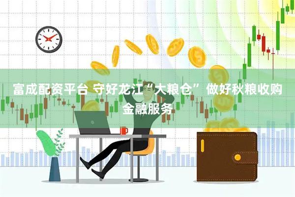 富成配资平台 守好龙江“大粮仓” 做好秋粮收购金融服务