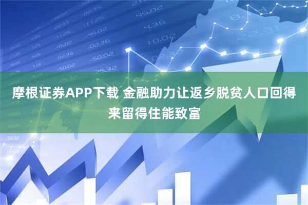 摩根证券APP下载 金融助力让返乡脱贫人口回得来留得住能致富
