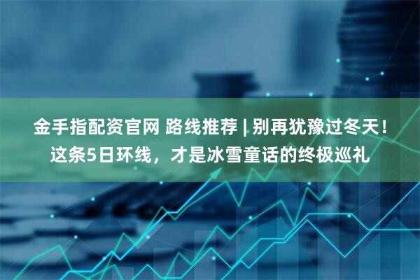 金手指配资官网 路线推荐 | 别再犹豫过冬天！这条5日环线，才是冰雪童话的终极巡礼