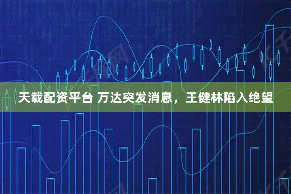 天载配资平台 万达突发消息，王健林陷入绝望