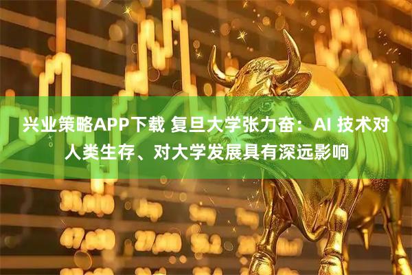 兴业策略APP下载 复旦大学张力奋：AI 技术对人类生存、对大学发展具有深远影响