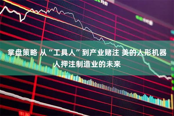 掌盘策略 从“工具人”到产业赌注 美的人形机器人押注制造业的未来
