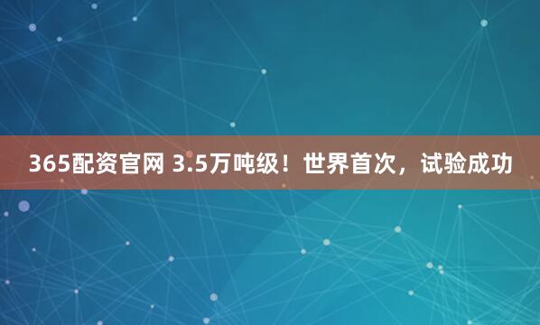 365配资官网 3.5万吨级！世界首次，试验成功