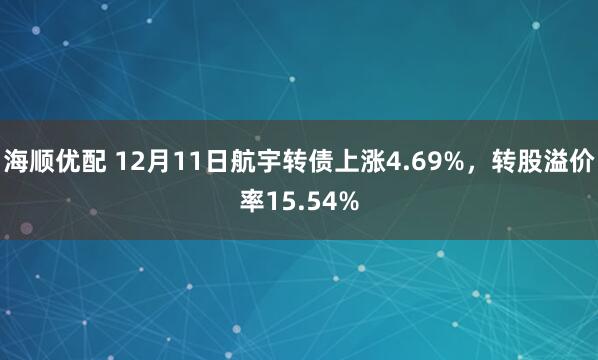 海顺优配 12月11日航宇转债上涨4.69%，转股溢价率15.54%