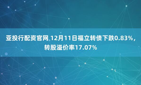亚投行配资官网 12月11日福立转债下跌0.83%，转股溢价率17.07%