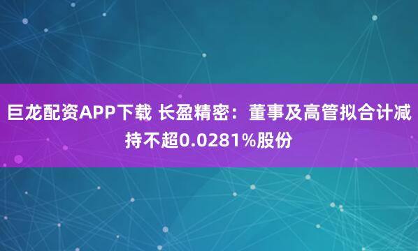 巨龙配资APP下载 长盈精密：董事及高管拟合计减持不超0.0281%股份
