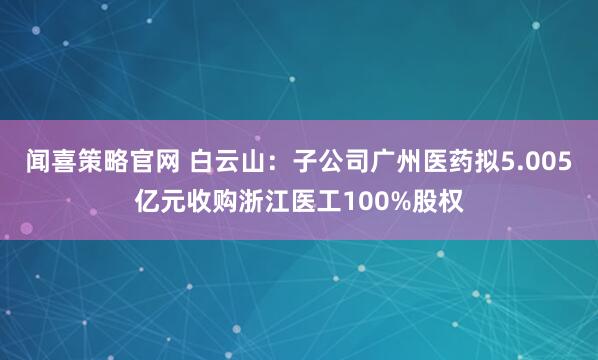 闻喜策略官网 白云山：子公司广州医药拟5.005亿元收购浙江医工100%股权