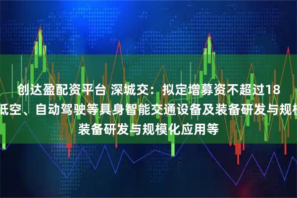 创达盈配资平台 深城交：拟定增募资不超过18亿元 用于低空、自动驾驶等具身智能交通设备及装备研发与规模化应用等