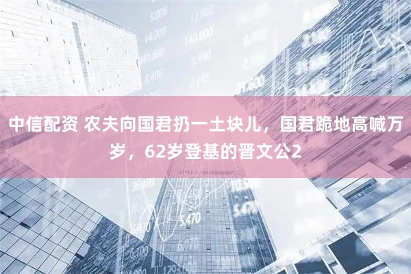 中信配资 农夫向国君扔一土块儿，国君跪地高喊万岁，62岁登基的晋文公2