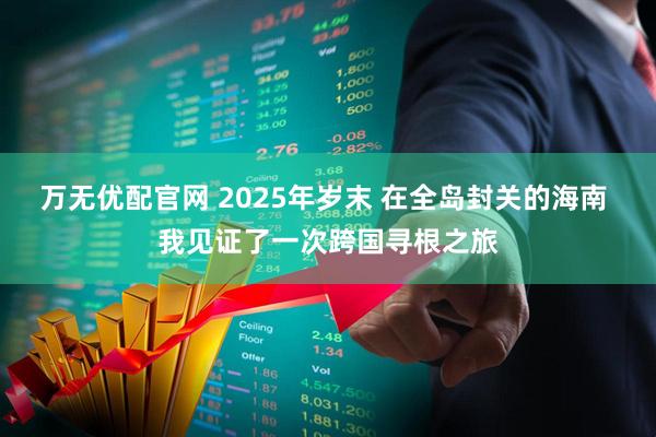 万无优配官网 2025年岁末 在全岛封关的海南 我见证了一次跨国寻根之旅