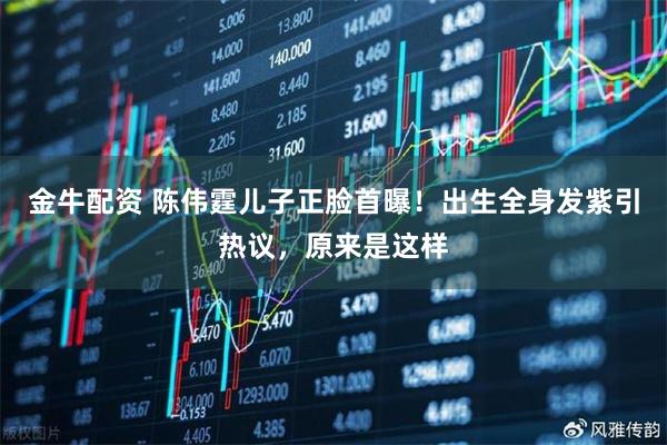 金牛配资 陈伟霆儿子正脸首曝！出生全身发紫引热议，原来是这样