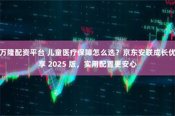 万隆配资平台 儿童医疗保障怎么选？京东安联成长优享 2025 版，实用配置更安心