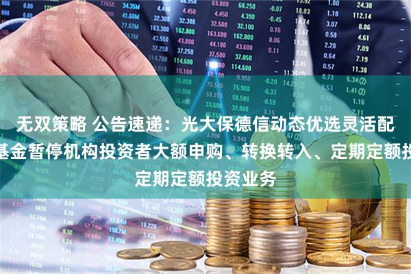 无双策略 公告速递：光大保德信动态优选灵活配置混合基金暂停机构投资者大额申购、转换转入、定期定额投资业务