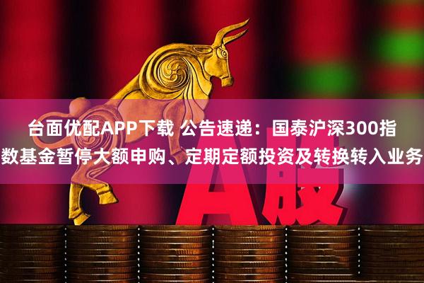 台面优配APP下载 公告速递：国泰沪深300指数基金暂停大额申购、定期定额投资及转换转入业务