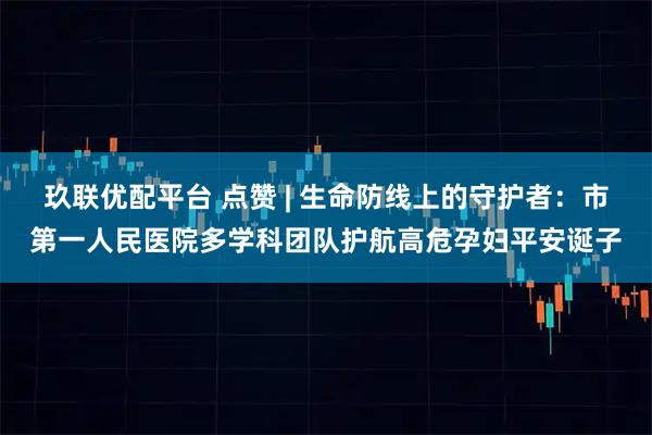 玖联优配平台 点赞 | 生命防线上的守护者：市第一人民医院多学科团队护航高危孕妇平安诞子