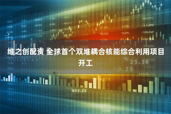维之创配资 全球首个双堆耦合核能综合利用项目开工