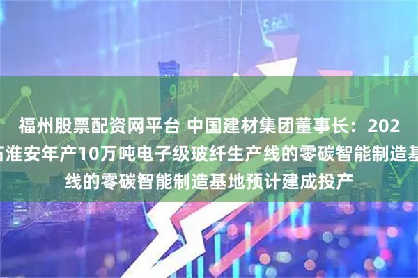 福州股票配资网平台 中国建材集团董事长：2026年中国建材巨石淮安年产10万吨电子级玻纤生产线的零碳智能制造基地预计建成投产