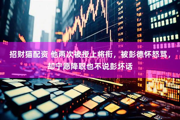 招财猫配资 他两次被授上将衔，被彭德怀怒骂，却宁愿降职也不说彭坏话