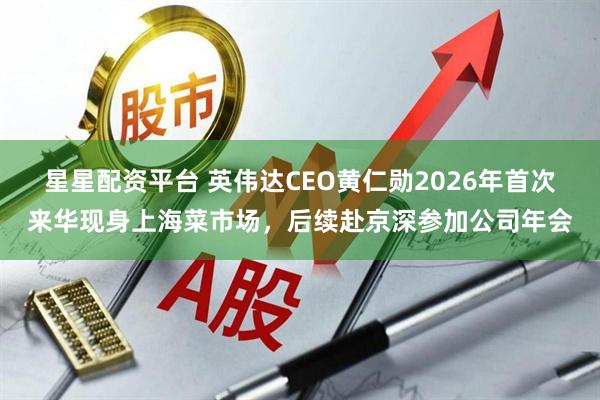 星星配资平台 英伟达CEO黄仁勋2026年首次来华现身上海菜市场，后续赴京深参加公司年会