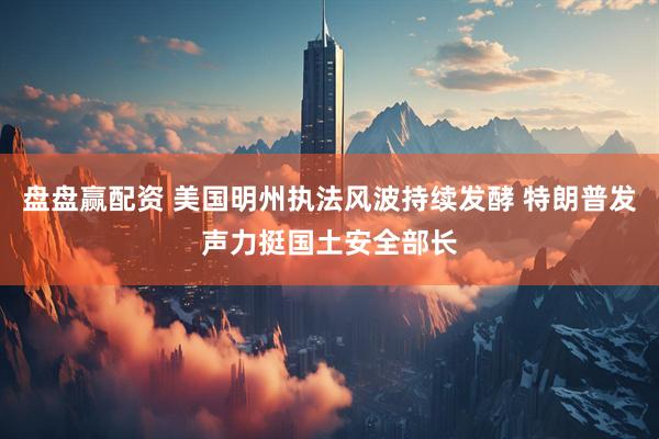 盘盘赢配资 美国明州执法风波持续发酵 特朗普发声力挺国土安全部长