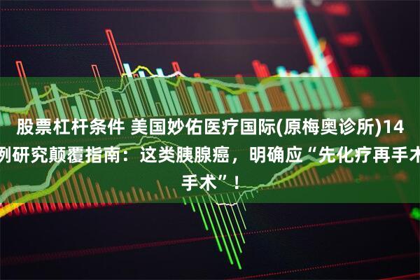 股票杠杆条件 美国妙佑医疗国际(原梅奥诊所)1400例研究颠覆指南：这类胰腺癌，明确应“先化疗再手术”！