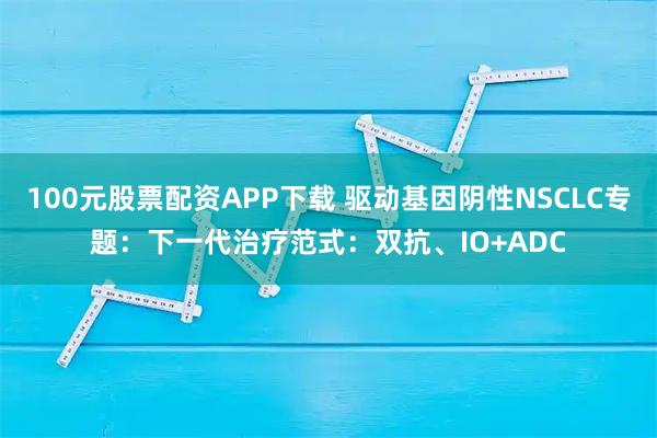 100元股票配资APP下载 驱动基因阴性NSCLC专题：下一代治疗范式：双抗、IO+ADC
