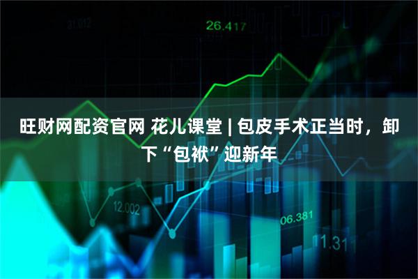 旺财网配资官网 花儿课堂 | 包皮手术正当时，卸下“包袱”迎新年