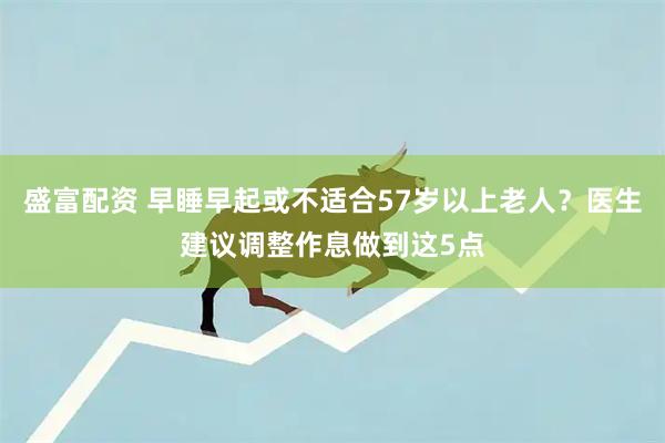 盛富配资 早睡早起或不适合57岁以上老人？医生建议调整作息做到这5点