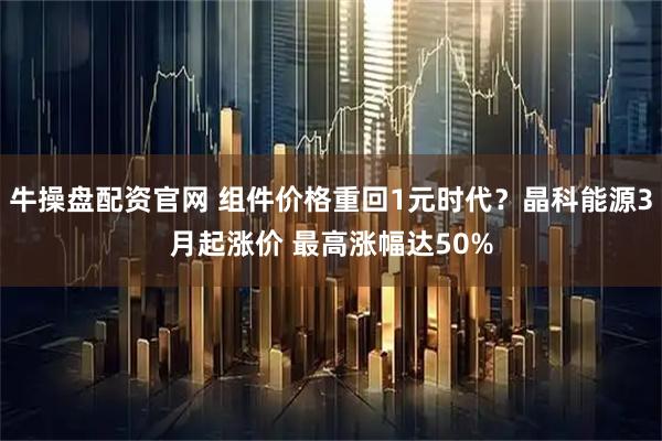 牛操盘配资官网 组件价格重回1元时代？晶科能源3月起涨价 最高涨幅达50%