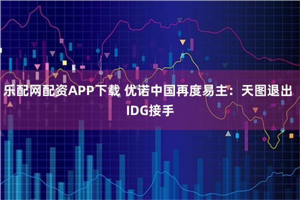 乐配网配资APP下载 优诺中国再度易主：天图退出 IDG接手