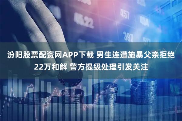 汾阳股票配资网APP下载 男生连遭施暴父亲拒绝22万和解 警方提级处理引发关注